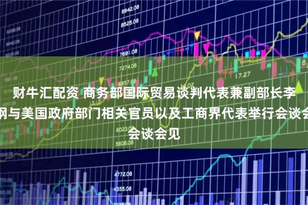 财牛汇配资 商务部国际贸易谈判代表兼副部长李成钢与美国政府部门相关官员以及工商界代表举行会谈会见