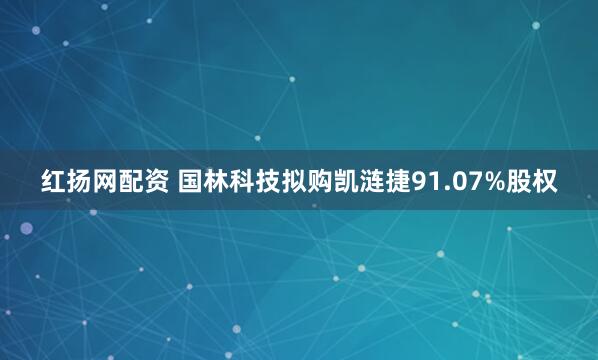 红扬网配资 国林科技拟购凯涟捷91.07%股权