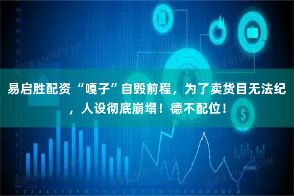 易启胜配资 “嘎子”自毁前程，为了卖货目无法纪，人设彻底崩塌！德不配位！