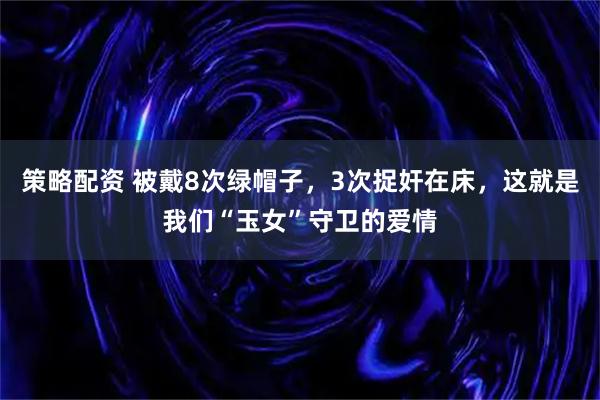 策略配资 被戴8次绿帽子，3次捉奸在床，这就是我们“玉女”守卫的爱情