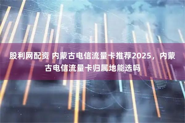 股利网配资 内蒙古电信流量卡推荐2025，内蒙古电信流量卡归属地能选吗