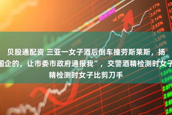 贝股通配资 三亚一女子酒后倒车撞劳斯莱斯，扬言“我是国企的，让市委市政府通报我”，交警酒精检测时女子比剪刀手