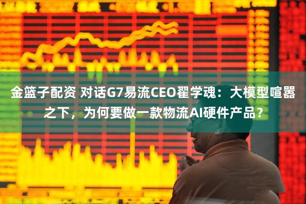 金篮子配资 对话G7易流CEO翟学魂：大模型喧嚣之下，为何要做一款物流AI硬件产品？