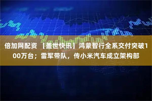 倍加网配资 【盖世快讯】鸿蒙智行全系交付突破100万台；雷军带队，传小米汽车成立架构部
