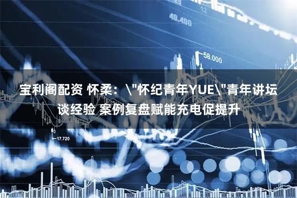 宝利阁配资 怀柔：＂怀纪青年YUE＂青年讲坛谈经验 案例复盘赋能充电促提升