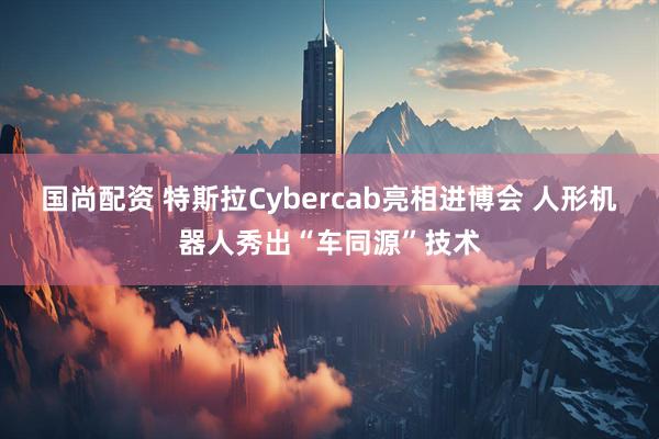 国尚配资 特斯拉Cybercab亮相进博会 人形机器人秀出“车同源”技术