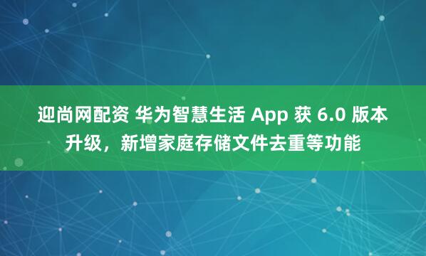 迎尚网配资 华为智慧生活 App 获 6.0 版本升级，新增家庭存储文件去重等功能