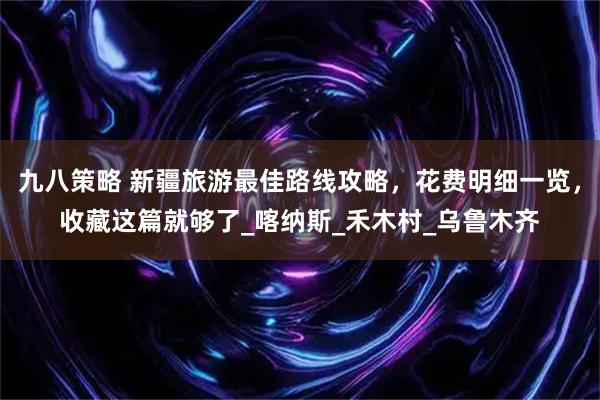 九八策略 新疆旅游最佳路线攻略，花费明细一览，收藏这篇就够了_喀纳斯_禾木村_乌鲁木齐