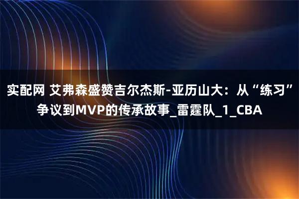 实配网 艾弗森盛赞吉尔杰斯-亚历山大：从“练习”争议到MVP的传承故事_雷霆队_1_CBA
