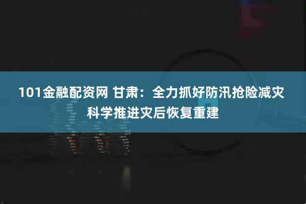 101金融配资网 甘肃：全力抓好防汛抢险减灾 科学推进灾后恢复重建