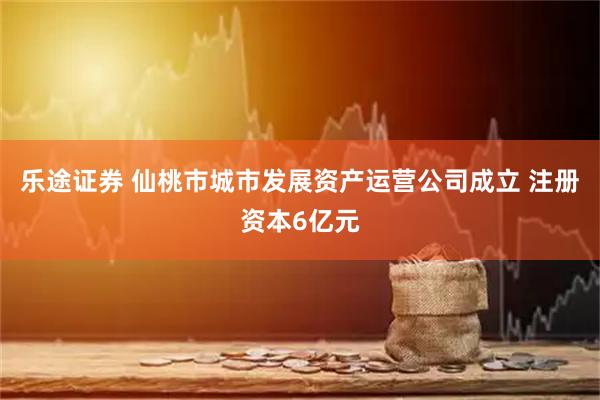 乐途证券 仙桃市城市发展资产运营公司成立 注册资本6亿元