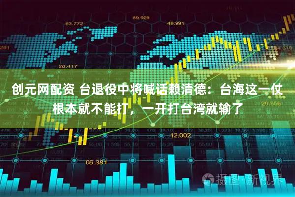 创元网配资 台退役中将喊话赖清德：台海这一仗根本就不能打，一开打台湾就输了