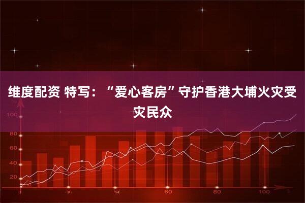 维度配资 特写：“爱心客房”守护香港大埔火灾受灾民众