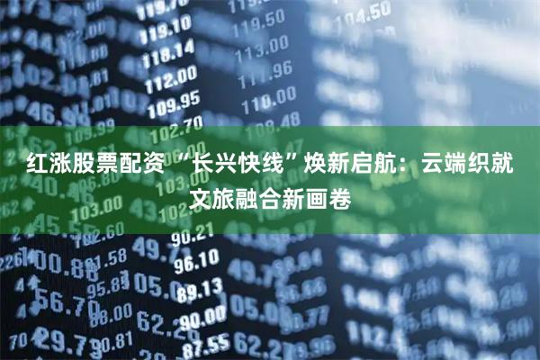 红涨股票配资 “长兴快线”焕新启航:云端织就文旅融合新画卷