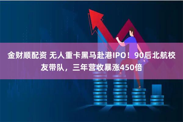 金财顺配资 无人重卡黑马赴港IPO！90后北航校友带队，三年营收暴涨450倍